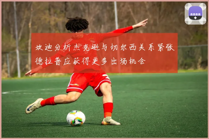 坎迪分析杰克逊与切尔西关系紧张德拉普应获得更多出场机会