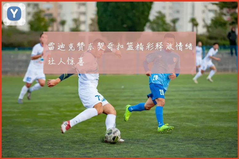 雷迪克赞东契奇扣篮精彩释放情绪让人惊喜