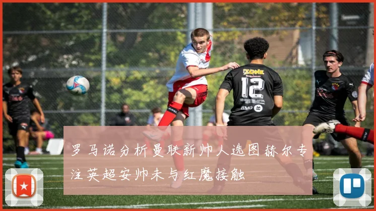 罗马诺分析曼联新帅人选图赫尔专注英超安帅未与红魔接触