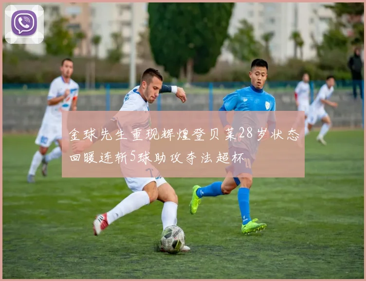 金球先生重现辉煌登贝莱28岁状态回暖连斩5球助攻夺法超杯