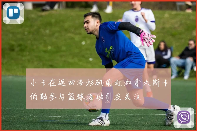 小卡在返回洛杉矶前赴加拿大斯卡伯勒参与篮球活动引发关注
