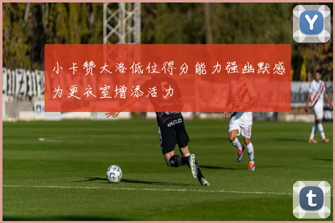 小卡赞大洛低位得分能力强幽默感为更衣室增添活力