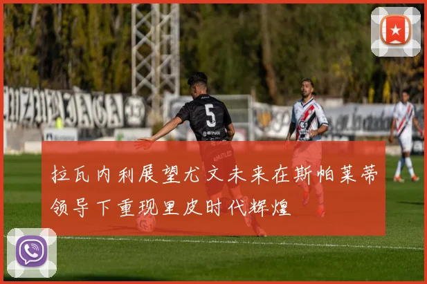 拉瓦内利展望尤文未来在斯帕莱蒂领导下重现里皮时代辉煌