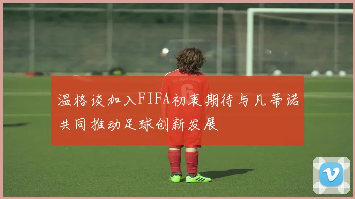 温格谈加入FIFA初衷期待与凡蒂诺共同推动足球创新发展
