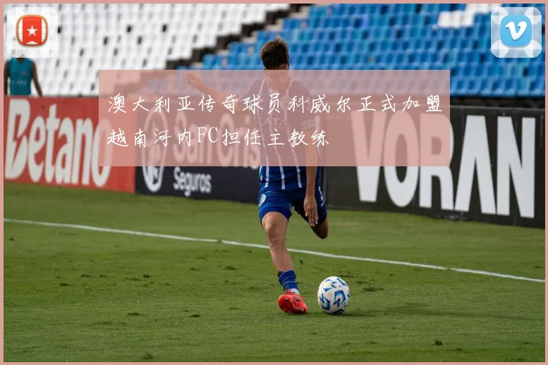 澳大利亚传奇球员科威尔正式加盟越南河内FC担任主教练
