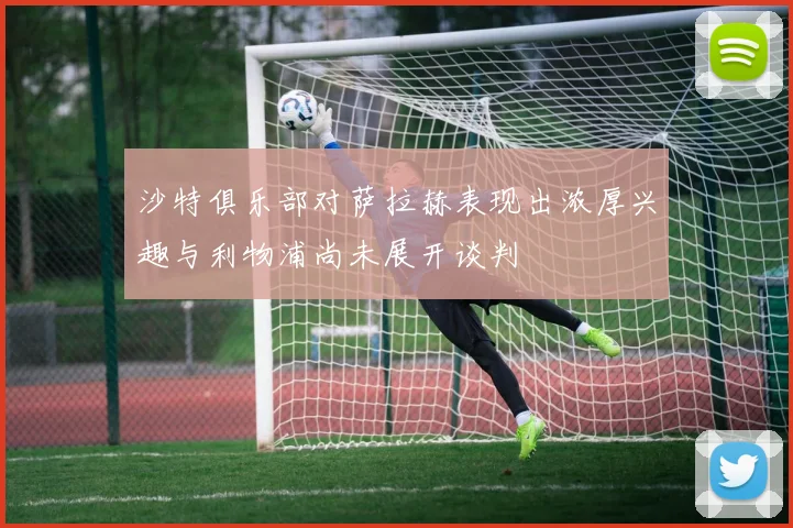 沙特俱乐部对萨拉赫表现出浓厚兴趣与利物浦尚未展开谈判
