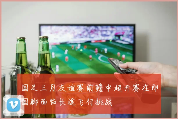 国足三月友谊赛前瞻中超开赛在即国脚面临长途飞行挑战