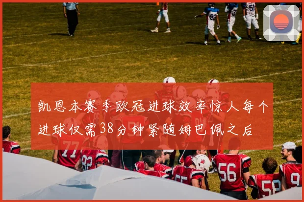 凯恩本赛季欧冠进球效率惊人每个进球仅需38分钟紧随姆巴佩之后