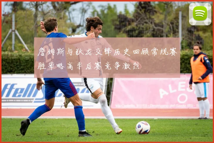 詹姆斯与狄龙交锋历史回顾常规赛胜率略高季后赛竞争激烈