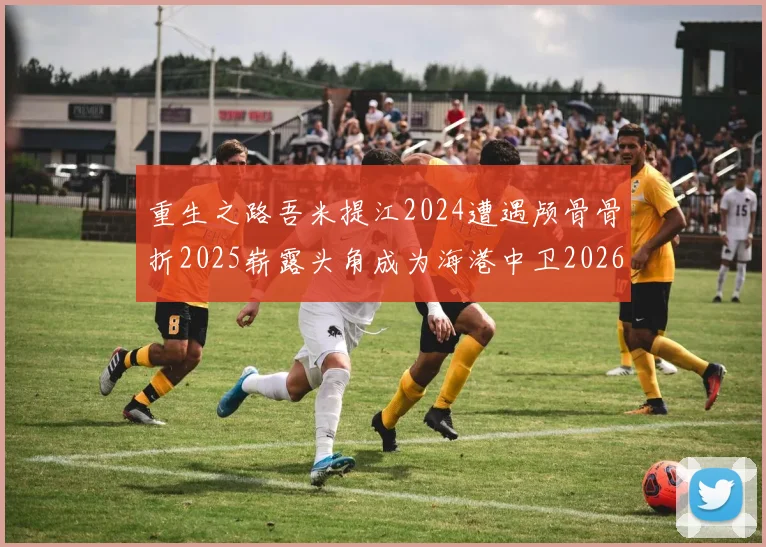 重生之路吾米提江2024遭遇颅骨骨折2025崭露头角成为海港中卫2026冲击U23冠军