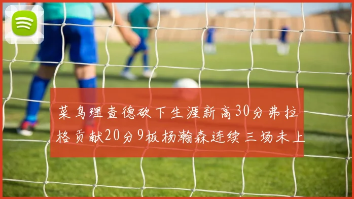 菜鸟理查德砍下生涯新高30分弗拉格贡献20分9板杨瀚森连续三场未上场