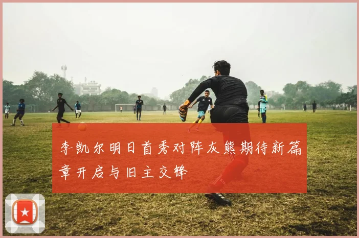 李凯尔明日首秀对阵灰熊期待新篇章开启与旧主交锋