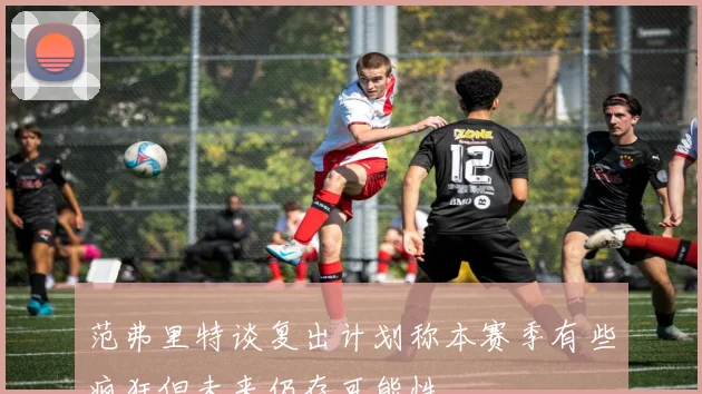 范弗里特谈复出计划称本赛季有些疯狂但未来仍存可能性