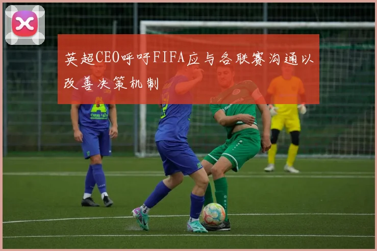 英超CEO呼吁FIFA应与各联赛沟通以改善决策机制
