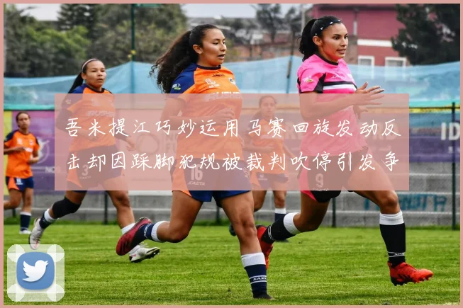 吾米提江巧妙运用马赛回旋发动反击却因踩脚犯规被裁判吹停引发争议