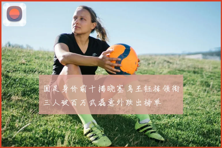 国足身价前十揭晓塞鸟王钰栋领衔三人破百万武磊意外跌出榜单