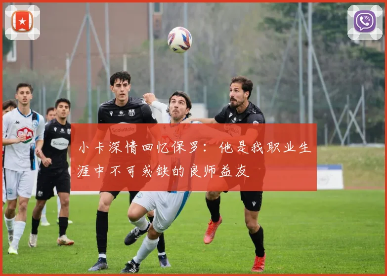 小卡深情回忆保罗：他是我职业生涯中不可或缺的良师益友