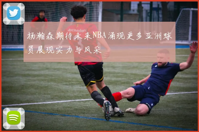 杨瀚森期待未来NBA涌现更多亚洲球员展现实力与风采