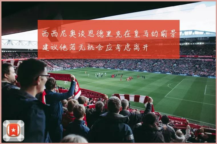 西西尼奥谈恩德里克在皇马的前景建议他若无机会应考虑离开